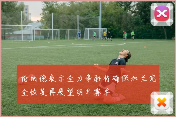 伦纳德表示全力争胜将确保加兰完全恢复再展望明年赛季
