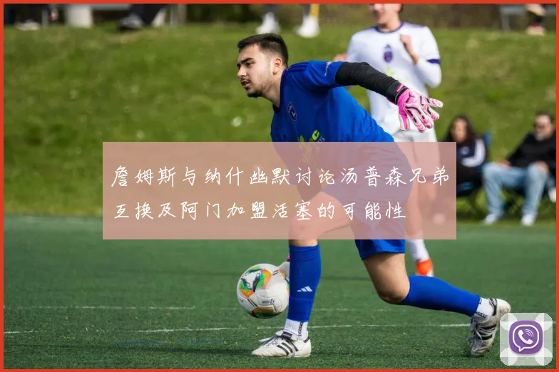 詹姆斯与纳什幽默讨论汤普森兄弟互换及阿门加盟活塞的可能性