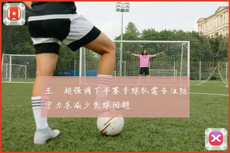 王燊超强调下半赛季球队需专注防守力求减少失球问题