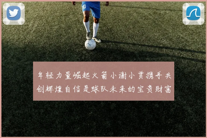 年轻力量崛起火箭小谢小贾携手共创辉煌自信是球队未来的宝贵财富
