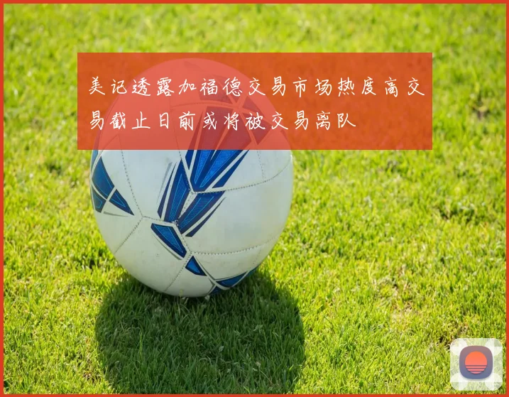 美记透露加福德交易市场热度高交易截止日前或将被交易离队