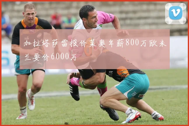 加拉塔萨雷报价莱奥年薪800万欧米兰要价6000万