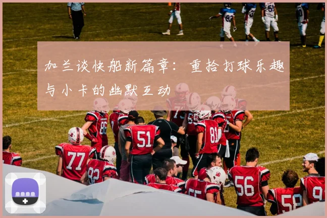 加兰谈快船新篇章：重拾打球乐趣与小卡的幽默互动