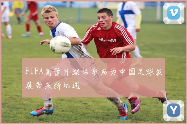 FIFA高管计划访华或为中国足球发展带来新机遇