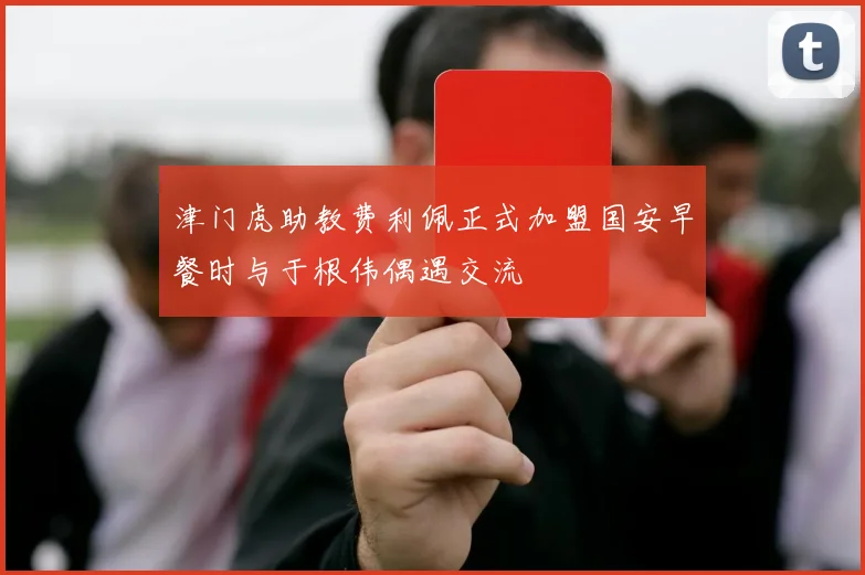 津门虎助教费利佩正式加盟国安早餐时与于根伟偶遇交流