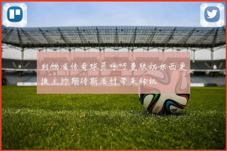 利物浦传奇球员呼吁曼联切尔西更换主帅期待斯洛特带来转机