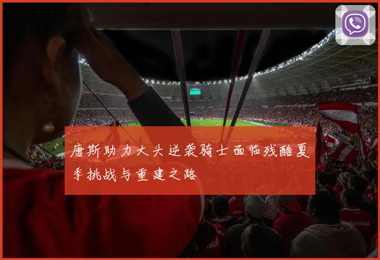 唐斯助力大头逆袭骑士面临残酷夏季挑战与重建之路