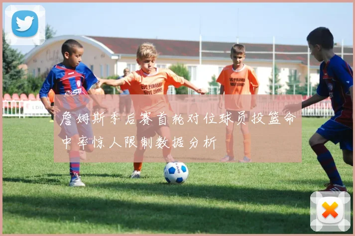 詹姆斯季后赛首轮对位球员投篮命中率惊人限制数据分析