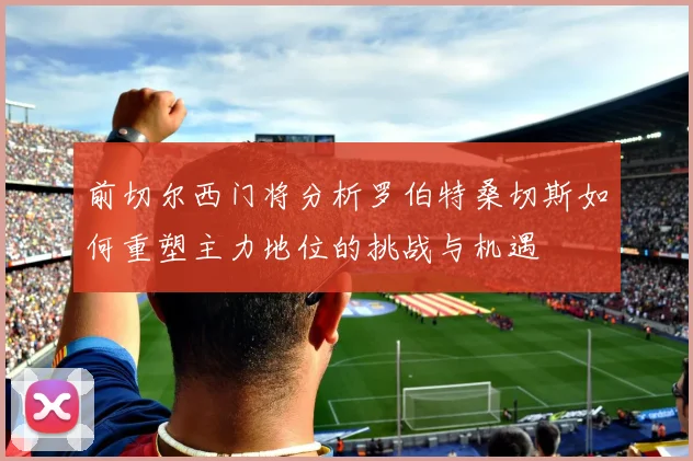前切尔西门将分析罗伯特桑切斯如何重塑主力地位的挑战与机遇
