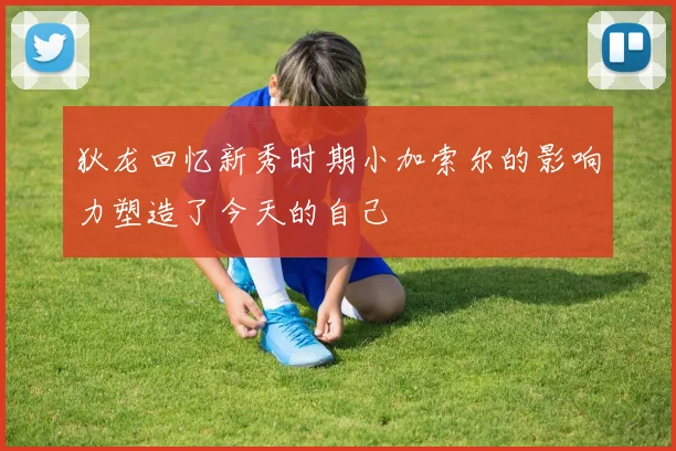 狄龙回忆新秀时期小加索尔的影响力塑造了今天的自己