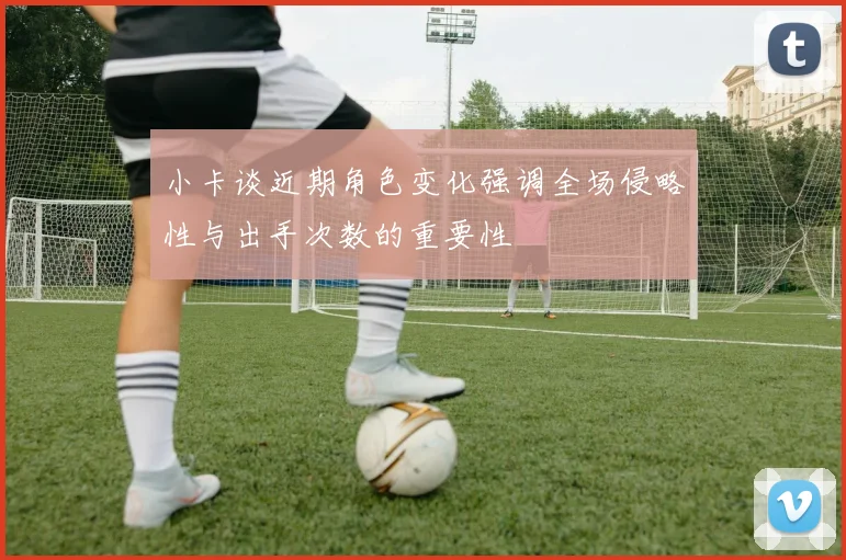 小卡谈近期角色变化强调全场侵略性与出手次数的重要性