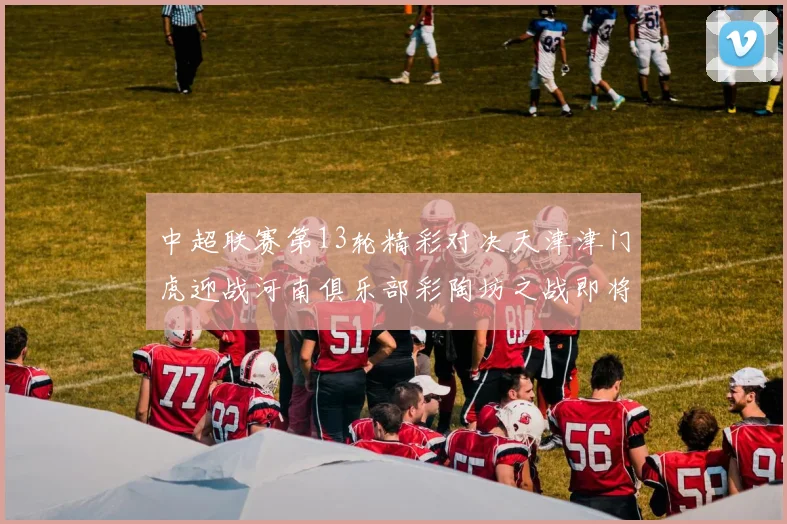 中超联赛第13轮精彩对决天津津门虎迎战河南俱乐部彩陶坊之战即将开启