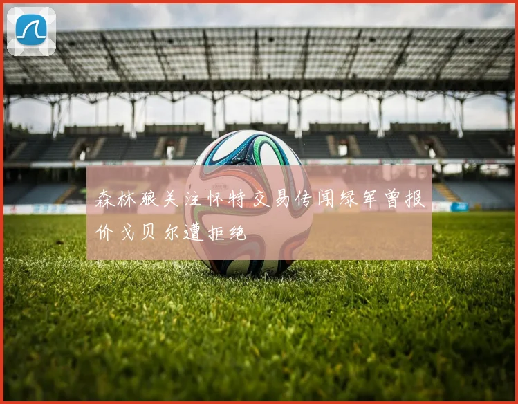 森林狼关注怀特交易传闻绿军曾报价戈贝尔遭拒绝